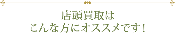 店頭買取はこんな方にオススメです！