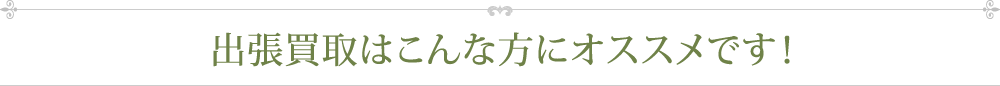 出張買取はこんな方にオススメです！