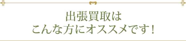 出張買取はこんな方にオススメです！