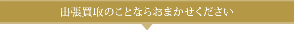 出張買取のことならおまかせください