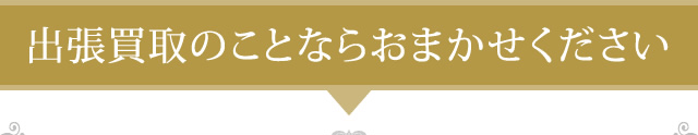 出張買取のことならおまかせください