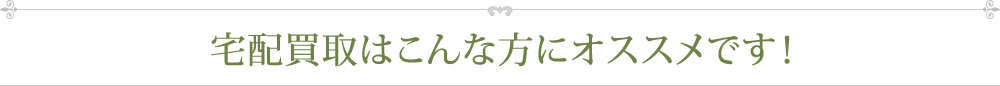 宅配買取はこんな方にオススメです!
