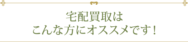 宅配買取はこんな方にオススメです！